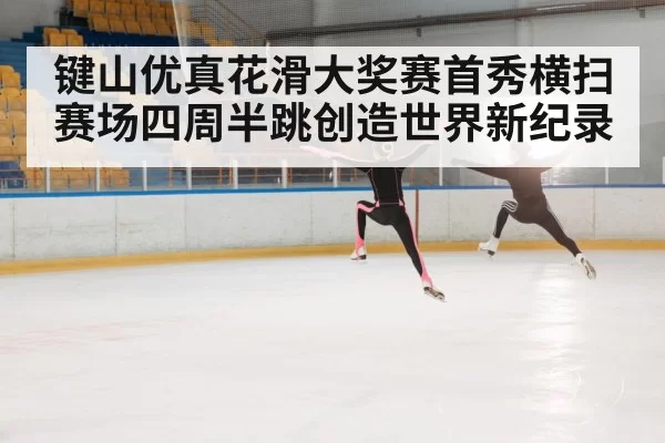 键山优真花滑大奖赛首秀横扫赛场四周半跳创造世界新纪录