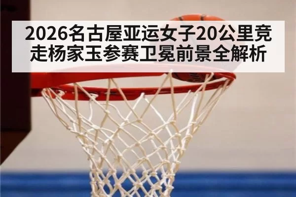 2026名古屋亚运女子20公里竞走杨家玉参赛卫冕前景全解析
