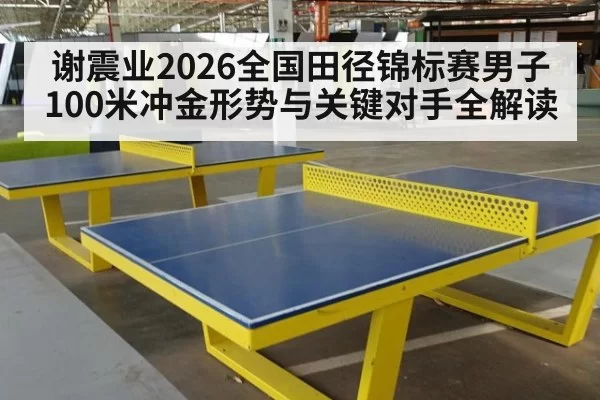 谢震业2026全国田径锦标赛男子100米冲金形势与关键对手全解读